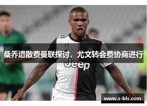 桑乔遣散费曼联探讨，尤文转会费协商进行